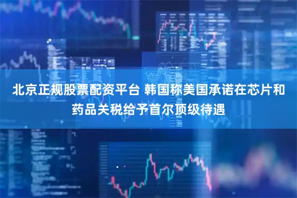 北京正规股票配资平台 韩国称美国承诺在芯片和药品关税给予首尔顶级待遇