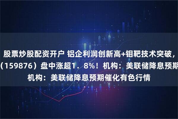 股票炒股配资开户 铝企利润创新高+钼靶技术突破，有色龙头ETF（159876）盘中涨超1．8%！机构：美联储降息预期催化有色行情