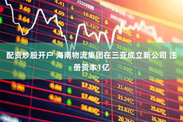 配资炒股开户 海南物流集团在三亚成立新公司 注册资本1亿