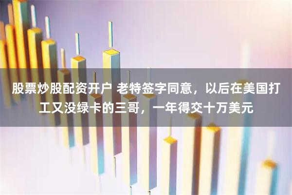 股票炒股配资开户 老特签字同意，以后在美国打工又没绿卡的三哥，一年得交十万美元