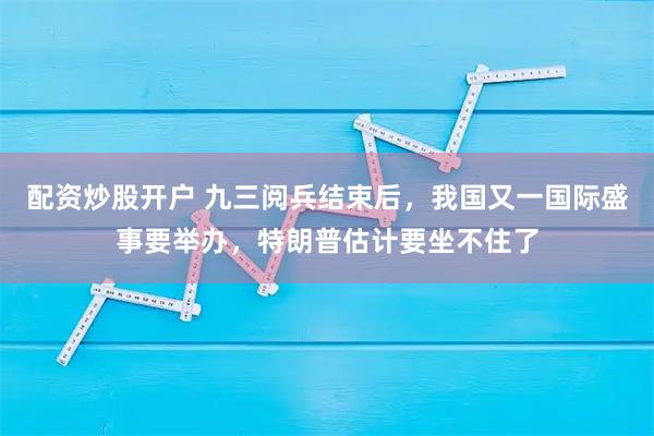 配资炒股开户 九三阅兵结束后，我国又一国际盛事要举办，特朗普估计要坐不住了