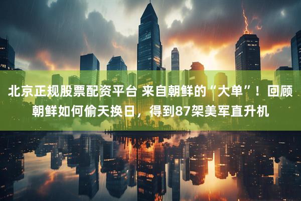 北京正规股票配资平台 来自朝鲜的“大单”！回顾朝鲜如何偷天换日，得到87架美军直升机