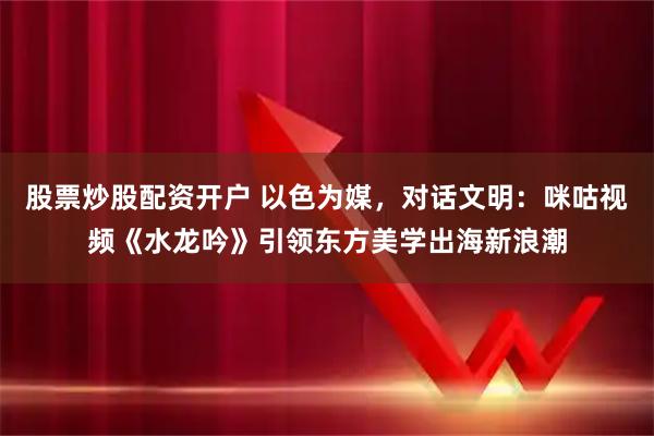 股票炒股配资开户 以色为媒,对话文明:咪咕视频《水龙吟》引领东方美学出海新浪潮
