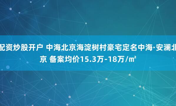 配资炒股开户 中海北京海淀树村豪宅定名中海·安澜北京 备案均价15.3万-18万/㎡
