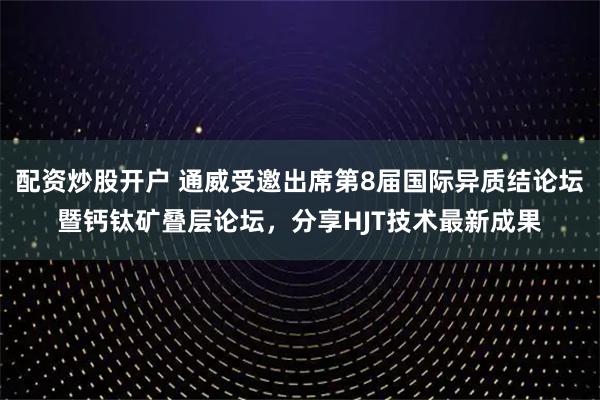 配资炒股开户 通威受邀出席第8届国际异质结论坛暨钙钛矿叠层论坛，分享HJT技术最新成果