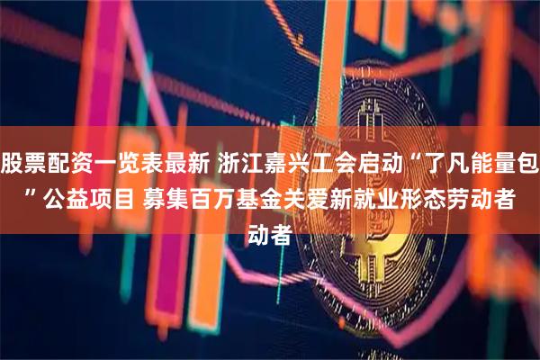 股票配资一览表最新 浙江嘉兴工会启动“了凡能量包”公益项目 募集百万基金关爱新就业形态劳动者