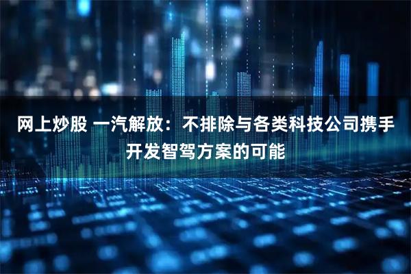 网上炒股 一汽解放：不排除与各类科技公司携手开发智驾方案的可能