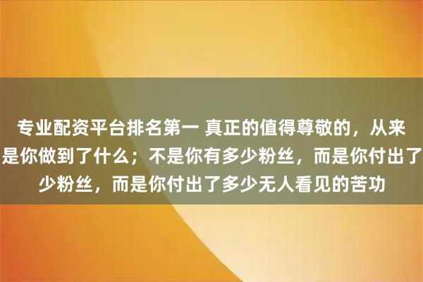 专业配资平台排名第一 真正的值得尊敬的,从来不是你说了什么,而是你做到了什么;不是你有多少粉丝,而是你付出了多少无人看见的苦功