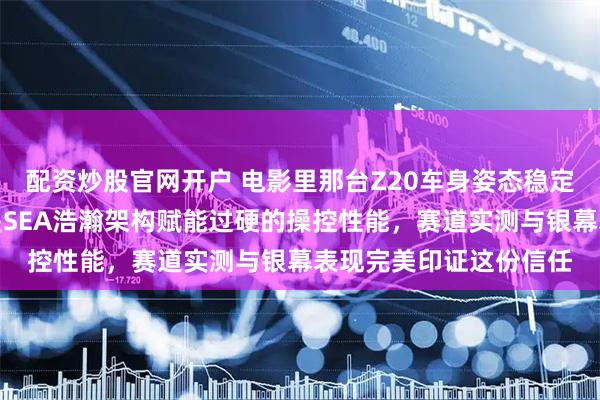 配资炒股官网开户 电影里那台Z20车身姿态稳定过弯极佳,底子其实是SEA浩瀚架构赋能过硬的操控性能,赛道实测与银幕表现完美印证这份信任
