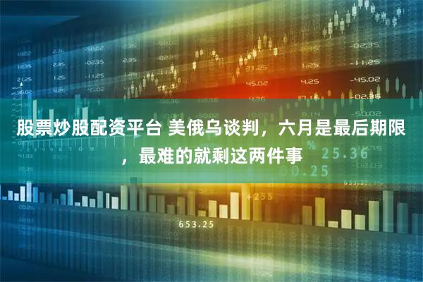 股票炒股配资平台 美俄乌谈判,六月是最后期限,最难的就剩这两件事