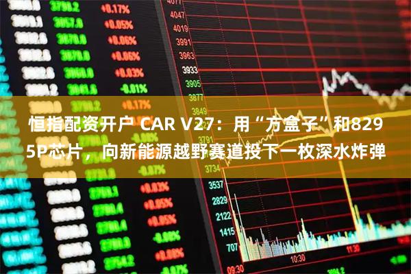 恒指配资开户 CAR V27:用“方盒子”和8295P芯片,向新能源越野赛道投下一枚深水炸弹