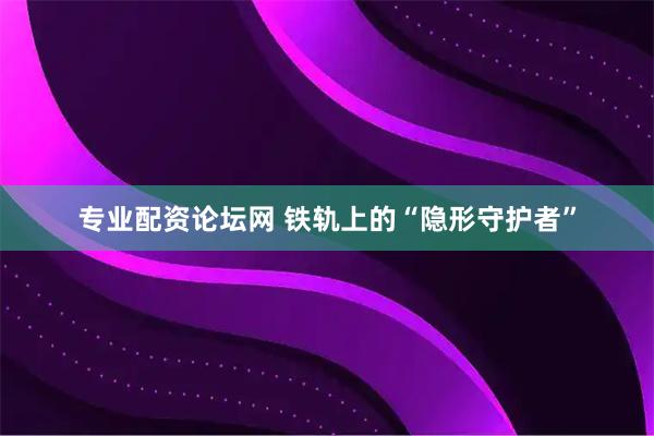 专业配资论坛网 铁轨上的“隐形守护者”