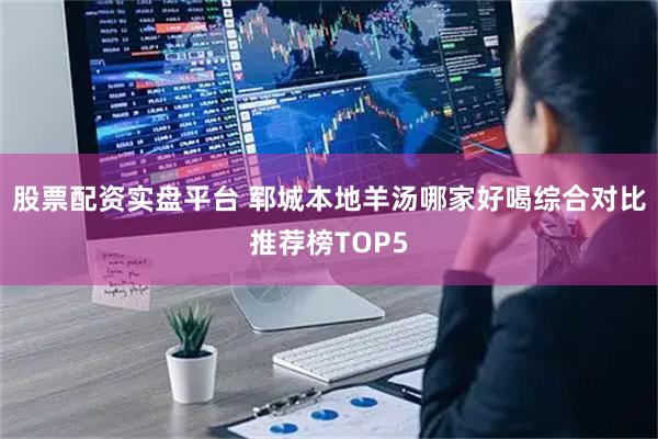 股票配资实盘平台 郓城本地羊汤哪家好喝综合对比推荐榜TOP5