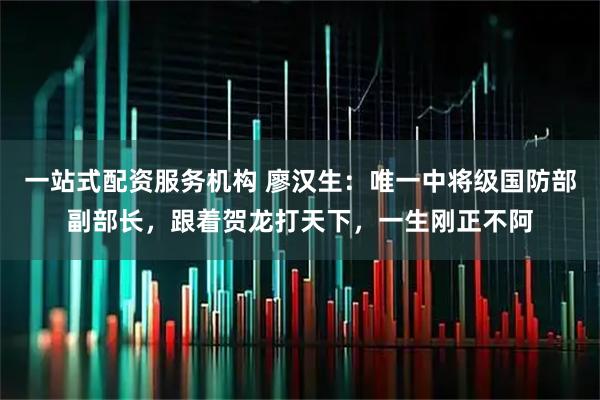 一站式配资服务机构 廖汉生:唯一中将级国防部副部长,跟着贺龙打天下,一生刚正不阿