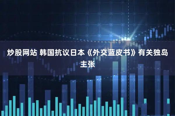 炒股网站 韩国抗议日本《外交蓝皮书》有关独岛主张