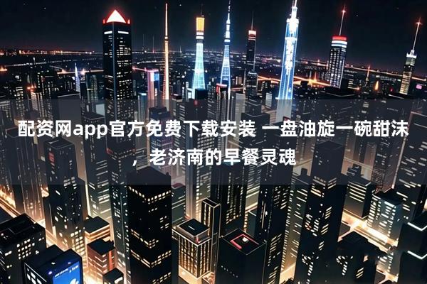 配资网app官方免费下载安装 一盘油旋一碗甜沫，老济南的早餐灵魂