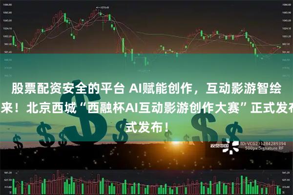 股票配资安全的平台 AI赋能创作，互动影游智绘未来！北京西城“西融杯AI互动影游创作大赛”正式发布！
