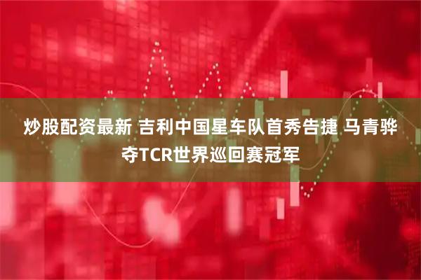 炒股配资最新 吉利中国星车队首秀告捷 马青骅夺TCR世界巡回赛冠军