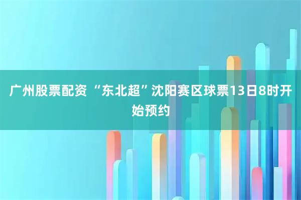 广州股票配资 “东北超”沈阳赛区球票13日8时开始预约