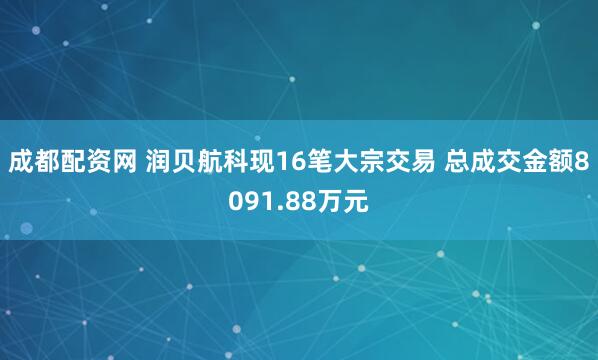 成都配资网 润贝航科现16笔大宗交易 总成交金额8091.88万元
