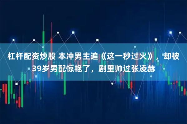 杠杆配资炒股 本冲男主追《这一秒过火》，却被39岁男配惊艳了，剧里帅过张凌赫