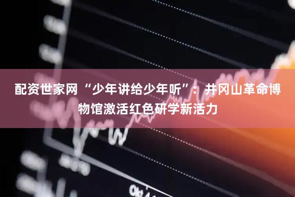 配资世家网 “少年讲给少年听”：井冈山革命博物馆激活红色研学新活力
