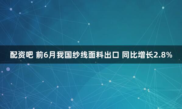 配资吧 前6月我国纱线面料出口 同比增长2.8%