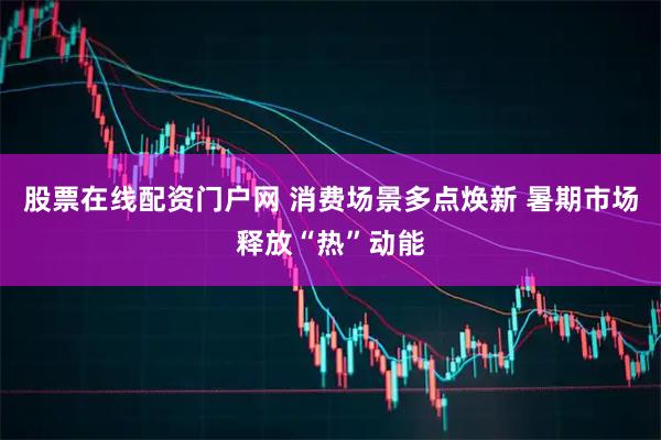 股票在线配资门户网 消费场景多点焕新 暑期市场释放“热”动能