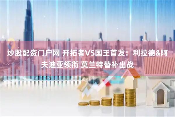 炒股配资门户网 开拓者VS国王首发：利拉德&阿夫迪亚领衔 莫兰特替补出战